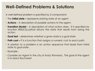 Well-Defined Problems & Solutions
A well defined problem is specified by 5 components
◦ The initial state – represents starting state of an agent
◦ Actions – A description of possible actions to the agent.
◦ Transition Model – A description of what action does . It is specified by
function RESULT(s,a)that returns the state that results from doing the
action.
◦ Goal test – determines whether a given state is a goal state
◦ Path cost – IT is a function that assigns a numeric cost to each path.
◦ A solution to a problem is an action sequence that leads from initial
state to goal state .
◦ Example :
◦ Consider an Agent in the city of Arad, Romania . The goal of the agent
is to reach Bucharest
 