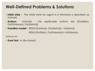 Well-Defined Problems & Solutions
o Initial state : The initial state for agent is in Romania is described as
In(Arad)
o Actions: In(Arad) , the applicable actions are {Go(Sibiu),
Go(Timisoara), Go(Zerind)}
o Transition model : RESULT(In(Arad), Go(Zerind)) = In(Zerind)
RESULT(In(Sibiu), Go(Fabaras))= in(Fabaras)
And so on
o Goal Test: In (Bucharest)
 