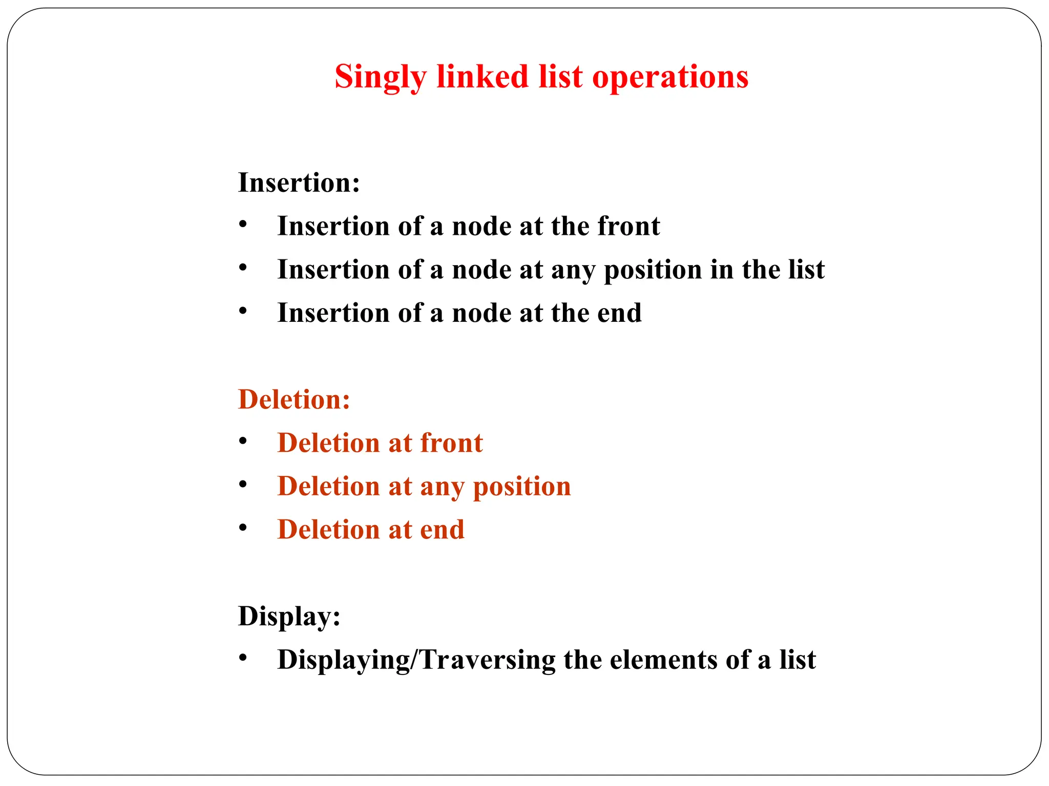 Singly linked list operations
Insertion:
• Insertion of a node at the front
• Insertion of a node at any position in the list
• Insertion of a node at the end
Deletion:
• Deletion at front
• Deletion at any position
• Deletion at end
Display:
• Displaying/Traversing the elements of a list
 