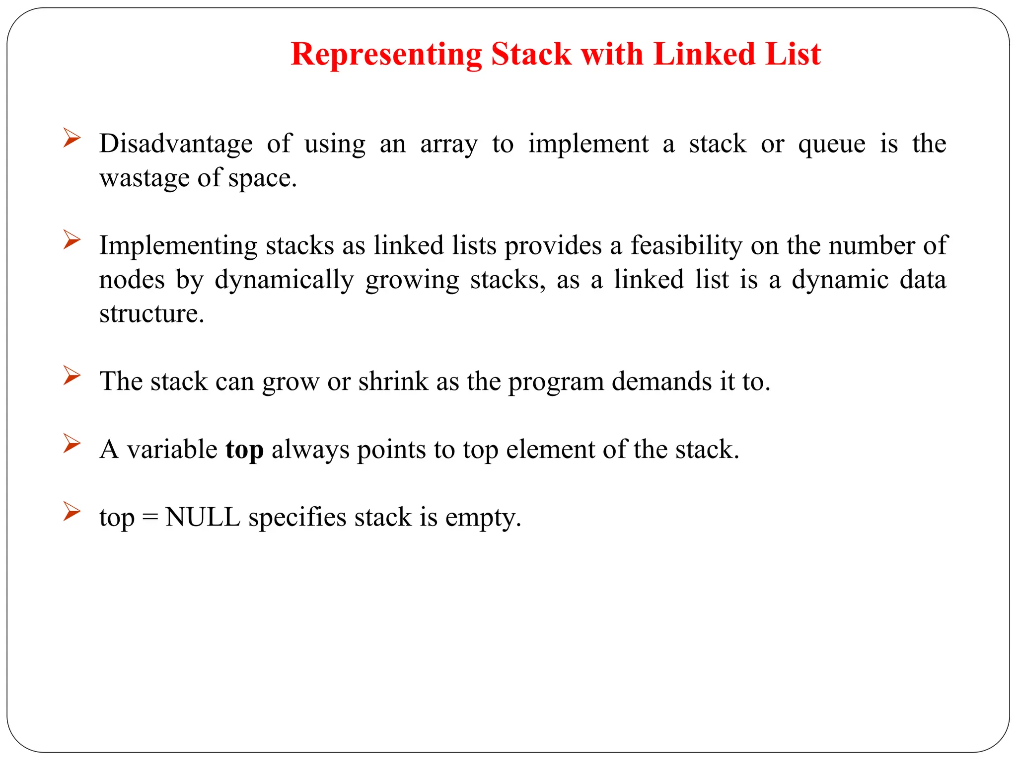  Disadvantage of using an array to implement a stack or queue is the
wastage of space.
 Implementing stacks as linked lists provides a feasibility on the number of
nodes by dynamically growing stacks, as a linked list is a dynamic data
structure.
 The stack can grow or shrink as the program demands it to.
 A variable top always points to top element of the stack.
 top = NULL specifies stack is empty.
Representing Stack with Linked List
 