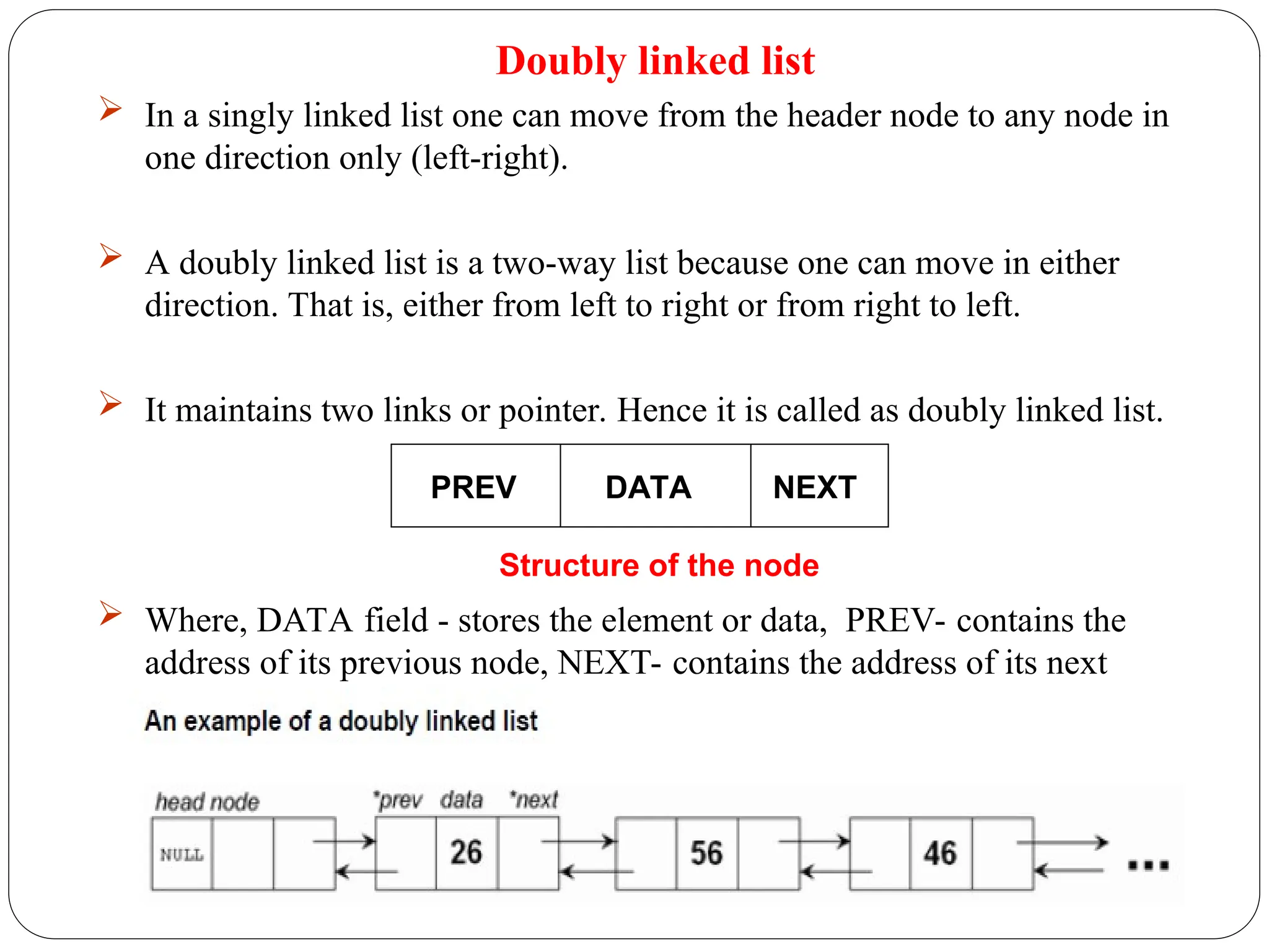 Doubly linked list
 In a singly linked list one can move from the header node to any node in
one direction only (left-right).
 A doubly linked list is a two-way list because one can move in either
direction. That is, either from left to right or from right to left.
 It maintains two links or pointer. Hence it is called as doubly linked list.
 Where, DATA field - stores the element or data, PREV- contains the
address of its previous node, NEXT- contains the address of its next
node.
PREV DATA NEXT
Structure of the node
 