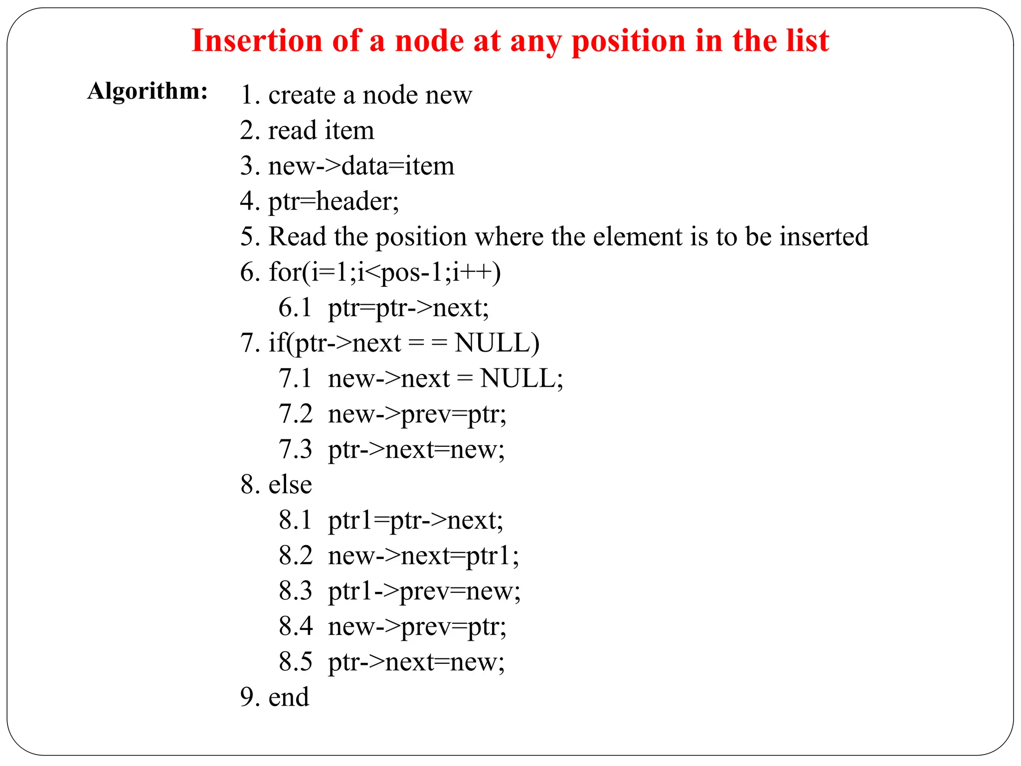 Insertion of a node at any position in the list
1. create a node new
2. read item
3. new->data=item
4. ptr=header;
5. Read the position where the element is to be inserted
6. for(i=1;i<pos-1;i++)
6.1 ptr=ptr->next;
7. if(ptr->next = = NULL)
7.1 new->next = NULL;
7.2 new->prev=ptr;
7.3 ptr->next=new;
8. else
8.1 ptr1=ptr->next;
8.2 new->next=ptr1;
8.3 ptr1->prev=new;
8.4 new->prev=ptr;
8.5 ptr->next=new;
9. end
Algorithm:
 
