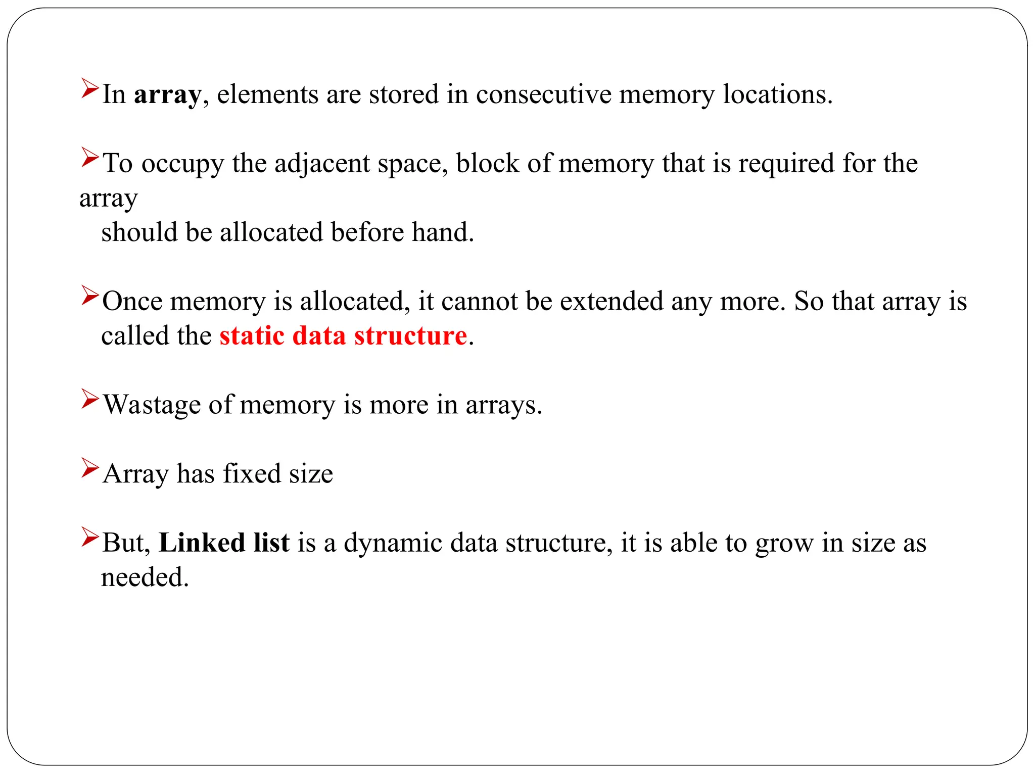 In array, elements are stored in consecutive memory locations.
To occupy the adjacent space, block of memory that is required for the
array
should be allocated before hand.
Once memory is allocated, it cannot be extended any more. So that array is
called the static data structure.
Wastage of memory is more in arrays.
Array has fixed size
But, Linked list is a dynamic data structure, it is able to grow in size as
needed.
 