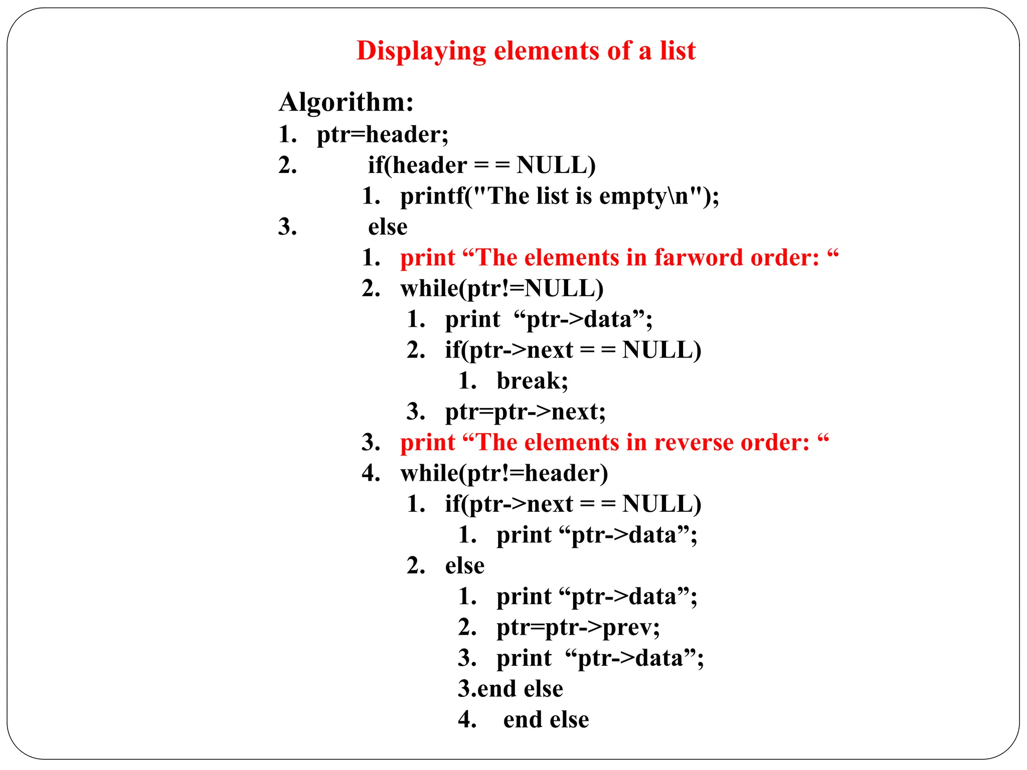 Displaying elements of a list
Algorithm:
1. ptr=header;
2. if(header = = NULL)
1. printf("The list is emptyn");
3. else
1. print “The elements in farword order: “
2. while(ptr!=NULL)
1. print “ptr->data”;
2. if(ptr->next = = NULL)
1. break;
3. ptr=ptr->next;
3. print “The elements in reverse order: “
4. while(ptr!=header)
1. if(ptr->next = = NULL)
1. print “ptr->data”;
2. else
1. print “ptr->data”;
2. ptr=ptr->prev;
3. print “ptr->data”;
3.end else
4. end else
 