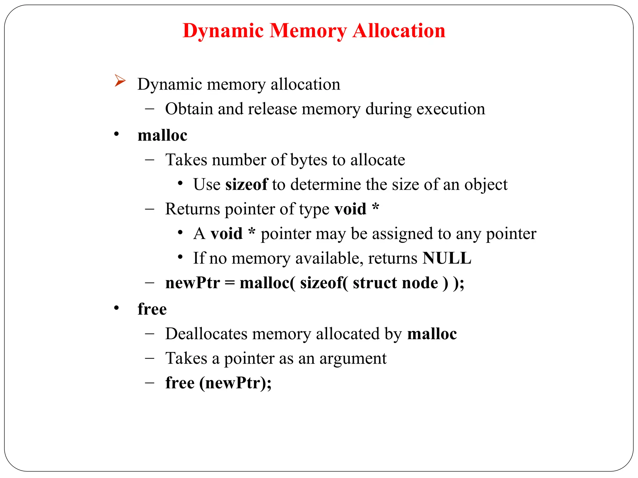 Dynamic Memory Allocation
 Dynamic memory allocation
– Obtain and release memory during execution
• malloc
– Takes number of bytes to allocate
• Use sizeof to determine the size of an object
– Returns pointer of type void *
• A void * pointer may be assigned to any pointer
• If no memory available, returns NULL
– newPtr = malloc( sizeof( struct node ) );
• free
– Deallocates memory allocated by malloc
– Takes a pointer as an argument
– free (newPtr);
 