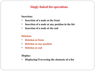 Singly linked list operations
Insertion:
• Insertion of a node at the front
• Insertion of a node at any position in the list
• Insertion of a node at the end
Deletion:
• Deletion at front
• Deletion at any position
• Deletion at end
Display:
• Displaying/Traversing the elements of a list
 