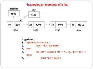 Traversing an elements of a list
10 1800 20 1200 30 1400 40 NULL
1500 1800 1200 1400
1500
header
Algorithm:
1. if(header = = NULL)
2. print “List is empty”;
3. else
4. for (ptr = header ; ptr != NULL ; ptr = ptr ->
link)
5. print “ptr->data”;
ptr
1500
 