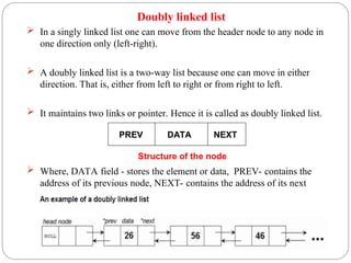 Doubly linked list
 In a singly linked list one can move from the header node to any node in
one direction only (left-right).
 A doubly linked list is a two-way list because one can move in either
direction. That is, either from left to right or from right to left.
 It maintains two links or pointer. Hence it is called as doubly linked list.
 Where, DATA field - stores the element or data, PREV- contains the
address of its previous node, NEXT- contains the address of its next
node.
PREV DATA NEXT
Structure of the node
 