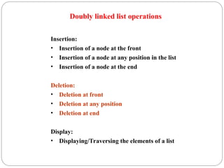 Doubly linked list operations
Insertion:
• Insertion of a node at the front
• Insertion of a node at any position in the list
• Insertion of a node at the end
Deletion:
• Deletion at front
• Deletion at any position
• Deletion at end
Display:
• Displaying/Traversing the elements of a list
 