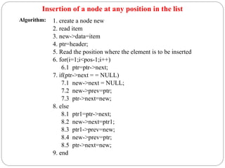 Insertion of a node at any position in the list
1. create a node new
2. read item
3. new->data=item
4. ptr=header;
5. Read the position where the element is to be inserted
6. for(i=1;i<pos-1;i++)
6.1 ptr=ptr->next;
7. if(ptr->next = = NULL)
7.1 new->next = NULL;
7.2 new->prev=ptr;
7.3 ptr->next=new;
8. else
8.1 ptr1=ptr->next;
8.2 new->next=ptr1;
8.3 ptr1->prev=new;
8.4 new->prev=ptr;
8.5 ptr->next=new;
9. end
Algorithm:
 