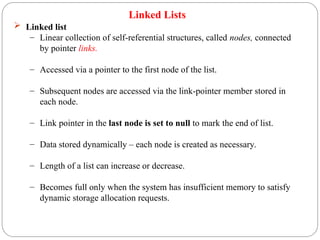 Linked Lists
 Linked list
– Linear collection of self-referential structures, called nodes, connected
by pointer links.
– Accessed via a pointer to the first node of the list.
– Subsequent nodes are accessed via the link-pointer member stored in
each node.
– Link pointer in the last node is set to null to mark the end of list.
– Data stored dynamically – each node is created as necessary.
– Length of a list can increase or decrease.
– Becomes full only when the system has insufficient memory to satisfy
dynamic storage allocation requests.
 