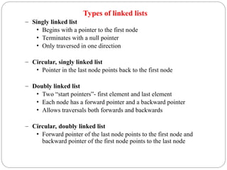 Types of linked lists
– Singly linked list
• Begins with a pointer to the first node
• Terminates with a null pointer
• Only traversed in one direction
– Circular, singly linked list
• Pointer in the last node points back to the first node
– Doubly linked list
• Two “start pointers”- first element and last element
• Each node has a forward pointer and a backward pointer
• Allows traversals both forwards and backwards
– Circular, doubly linked list
• Forward pointer of the last node points to the first node and
backward pointer of the first node points to the last node
 