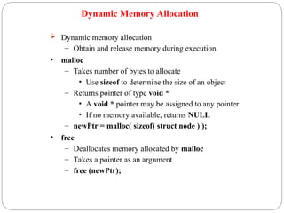 Dynamic Memory Allocation
 Dynamic memory allocation
– Obtain and release memory during execution
• malloc
– Takes number of bytes to allocate
• Use sizeof to determine the size of an object
– Returns pointer of type void *
• A void * pointer may be assigned to any pointer
• If no memory available, returns NULL
– newPtr = malloc( sizeof( struct node ) );
• free
– Deallocates memory allocated by malloc
– Takes a pointer as an argument
– free (newPtr);
 