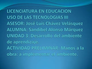 LICENCIATURA EN EDUCACION                       USO DE LAS TECNOLOGIAS III                     ASESOR: José Luis Chávez Velásquez                                         ALUMNA: Sandibel Alonso Márquez UNIDAD 3: Desarrollo del ambiente de aprendizaje. ACTIVIDAD PRELIMINAR: Manos a la obra: a implementar el ambiente. 