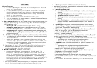 UNIT THREE
Electrochemistry
 is a field of chemistry that deals with the relationship between electrical
energy and chemical energy.
 It is also a field of chemistry concerned with processes that bring about
chemical reactions (changes)using electricity or generating electrical
energy from chemical reactions. Thus, electrical energy and chemical
energy are inter-convertible.
 Studies about inter conversion of one formto another form.
 They are also a role in the production of dry cells and lead storage batteries
used in the automotive industry.
 Electrochemical cells arethe devices that convertchemical energy to electrical
energy or electricalenergy to chemical energy. They classified as electrolytic
cells and galvanic cells.
 Electrolyticcells convertelectricalenergy to chemical energy.
 Galvanicorvoltaiccells convertchemicalenergy to electrical energy.
Examples :- flashlight batteries, wrist watches, cameras and car batteries.
 Electrolysisisused to manufacture metals like sodium, aluminium; non-
metals like chlorine, hydrogen and compounds like sodium hydroxide and
sodium hypochlorite.
 Electrical conductivityisthe capacity of a substance to transmit electricity.
 The materials that allow the passage of electricity through them are called
electrical conductors.
 Conductivity apparatus is used to test the conductivity of different solid
substances or that of aqueous solutions of different compounds. The basic
components of conductivity apparatus include electric wires,electrodes,a
d.c. sourceor dry cells,a switch andlight bulb.
 Depending on the nature of the particles responsible forthe flow of electric
charges through conductors, electrical conductivity canbe classified as
metallic conductivity or electrolyticconductivity.
 Metallic conductivity (electronic conductivity) :-
 refers to the transmission of electric current through metals. This
transmission is directly related to the structure of metals. In atoms of
metals, the valence electrons are bounded very loosely to their respective
nuclei and move very easily throughout the metal. This means metals
contain electrons that do not have fixed positions and are relatively free to
move. These electrons are called free electrons or mobile electrons or
delocalized electrons.
 It is caused by the flow of mobile electrons due to repulsion exerted on them
from the electrons entering the metal from the source of electricity.
 The charge carriers in metallic conductionare electrons.
 Non-metals are generally non-conductors of electricity,because they do not
have freely moving electrons.
 Electrolytic conductivity
 Are substances that transmit electricity in a molten state or in aqueous
solution.
 Strongelectrolytes ionizealmost completely in aqueous solutions.
 Weak electrolytes ionizeonly slightly.
 The charge-carriers in electrolytic conductivity are ions (anions and
cations).
 Non-electrolytes area substances that do not transmit electricity
either in solution or in a molten state. Examples:- sugar, ethanol, oil,
benzene
 Electrolysisisa process in whichelectrical energy is used to produce
chemical Changes. This process is carried out in an electrochemicalcell
knownas an Electrolytic or electrolysis cell.
 Electrodes are strips of metal or graphite that allow electrons to leave or
enter the electrolytes. They can be chemically active or inert.
 Activeelectrodes directly take part in reactions.
Examples :- zinc and magnesium.
 Inert electrodes do not directly take part in chemical reactions. They only
serve to transfer electrons. Examples:-platinum and graphite.
 Anode(+)is an electrode connected to the positive terminal of the source
 It is the electrode through whichelectrons leave the cell.
 It is also the electrode at whichoxidation takes place
 Cathode(-) is an electrode connected to the negative terminal of the
source
 It is the electrode through whichelectrons enter the cell.
 It is also the electrode at which reduction occurs
 Cations are a positive ions attracted to the cathode.
 Anions are a negative ions attracted by the positive electrode (anode)
 Oxidation is a process of losing electrons.
 Reduction is a process of gaing electron
 Half-cellreaction is the reaction that takes place at each electrode
 Oxidation half-reactions occurat anode and reduction half reaction occurs
a cathode.
 cell reaction is the net reaction that takes place in the electrolytic cell.
 