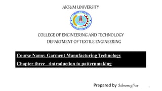 AKSUM UNIVERSITY
COLLEGE OF ENGINEERING AND TECHNOLOGY
DEPARTMENT OF TEXTILE ENGINEERING
Course Name: Garment Manufacturing Technology
Chapter three :introduction to patternmaking
Prepared by :kibrom g/her 1
 
