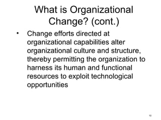 10
What is Organizational
Change? (cont.)
• Change efforts directed at
organizational capabilities alter
organizational culture and structure,
thereby permitting the organization to
harness its human and functional
resources to exploit technological
opportunities
 