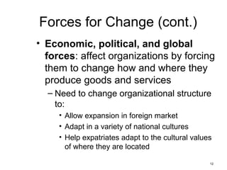 12
Forces for Change (cont.)
• Economic, political, and global
forces: affect organizations by forcing
them to change how and where they
produce goods and services
– Need to change organizational structure
to:
• Allow expansion in foreign market
• Adapt in a variety of national cultures
• Help expatriates adapt to the cultural values
of where they are located
 