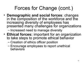 13
Forces for Change (cont.)
• Demographic and social forces: changes
in the composition of the workforce and the
increasing diversity of employees has
presented many challenges for organizations
– Increased need to manage diversity
• Ethical forces: important for an organization
to take steps to promote ethical behavior
– Creation of ethics officer position
– Encourage employees to report unethical
behaviors
 