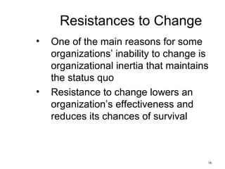 14
Resistances to Change
• One of the main reasons for some
organizations’ inability to change is
organizational inertia that maintains
the status quo
• Resistance to change lowers an
organization’s effectiveness and
reduces its chances of survival
 