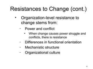 15
Resistances to Change (cont.)
• Organization-level resistance to
change stems from:
– Power and conflict
• When change causes power struggle and
conflicts, there is resistance
– Differences in functional orientation
– Mechanistic structure
– Organizational culture
 