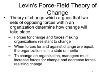 19
Levin's Force-Field Theory of
Change
• Theory of change which argues that two
sets of opposing forces within an
organization determine how change will
take place
– Forces for change and forces making
organizations resistant to change
– When forces for and against change are equal,
the organization is in a state or inertia
– To change an organization, managers must
increase forces for change and decrease forces
resisting change
 
