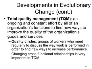 23
Developments in Evolutionary
Change (cont.)
• Total quality management (TQM): an
ongoing and constant effort by all of an
organization’s functions to find new ways to
improve the quality of the organization’s
goods and services
– Quality circles: groups of workers who meet
regularly to discuss the way work is performed in
order to find new ways to increase performance
– Changing cross-functional relationships is very
important to TQM
 
