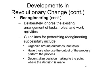 27
Developments in
Revolutionary Change (cont.)
• Reengineering (cont.)
– Deliberately ignores the existing
arrangement of tasks, roles, and work
activities
– Guidelines for performing reengineering
successfully include:
• Organize around outcomes, not tasks
• Have those who use the output of the process
perform the process
• Decentralize decision making to the point
where the decision is made
 
