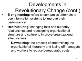 29
Developments in
Revolutionary Change (cont.)
• E-engineering: refers to companies’ attempts to
use information systems to improve their
performance
• Restructuring: changing task and authority
relationships and redesigning organizational
structure and culture to improve organizational
effectiveness
– Downsizing: the process of streamlining the
organizational hierarchy and laying off managers
and workers to reduce bureaucratic costs
 