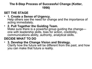 The 8-Step Process of Successful Change (Kotter,
1996)
SET THE STAGE
• 1. Create a Sense of Urgency.
Help others see the need for change and the importance of
acting immediately.
• 2. Pull Together the Guiding Team.
Make sure there is a powerful group guiding the change—
one with leadership skills, bias for action, credibility,
communications ability, authority, analytical skills.
DECIDE WHAT TO DO
• 3. Develop the Change Vision and Strategy.
Clarify how the future will be different from the past, and how
you can make that future a reality.
 