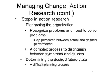 33
Managing Change: Action
Research (cont.)
• Steps in action research
– Diagnosing the organization
• Recognize problems and need to solve
problems
– Gap perceived between actual and desired
performance
• A complex process to distinguish
between symptoms and causes
– Determining the desired future state
• A difficult planning process
 