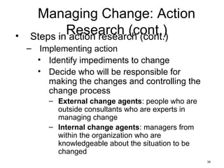 34
Managing Change: Action
Research (cont.)• Steps in action research (cont.)
– Implementing action
• Identify impediments to change
• Decide who will be responsible for
making the changes and controlling the
change process
– External change agents: people who are
outside consultants who are experts in
managing change
– Internal change agents: managers from
within the organization who are
knowledgeable about the situation to be
changed
 