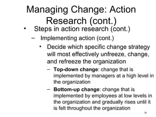 35
Managing Change: Action
Research (cont.)
• Steps in action research (cont.)
– Implementing action (cont.)
• Decide which specific change strategy
will most effectively unfreeze, change,
and refreeze the organization
– Top-down change: change that is
implemented by managers at a high level in
the organization
– Bottom-up change: change that is
implemented by employees at low levels in
the organization and gradually rises until it
is felt throughout the organization
 