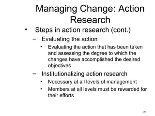 36
Managing Change: Action
Research
• Steps in action research (cont.)
– Evaluating the action
• Evaluating the action that has been taken
and assessing the degree to which the
changes have accomplished the desired
objectives
– Institutionalizing action research
• Necessary at all levels of management
• Members at all levels must be rewarded for
their efforts
 