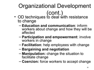 38
Organizational Development
(cont.)
• OD techniques to deal with resistance
to change
– Education and communication: inform
workers about change and how they will be
affected
– Participation and empowerment: involve
workers in change
– Facilitation: help employees with change
– Bargaining and negotiation
– Manipulation: change the situation to
facilitate change
– Coercion: force workers to accept change
 