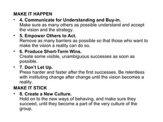 MAKE IT HAPPEN
• 4. Communicate for Understanding and Buy-in.
Make sure as many others as possible understand and accept
the vision and the strategy.
• 5. Empower Others to Act.
Remove as many barriers as possible so that those who want to
make the vision a reality can do so.
• 6. Produce Short-Term Wins.
Create some visible, unambiguous successes as soon as
possible.
• 7. Don’t Let Up.
Press harder and faster after the first successes. Be relentless
with instituting change after change until the vision becomes a
reality.
MAKE IT STICK
• 8. Create a New Culture.
Hold on to the new ways of behaving, and make sure they
succeed, until they become a part of the very culture of the
group.
 