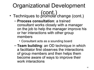 40
Organizational Development
(cont.)• Techniques to promote change (cont.)
– Process consultation: a trained
consultant works closely with a manager
on the job to help the manager improve his
or her interactions with other group
members
• Consultant acts as a sounding board
– Team building: an OD technique in which
a facilitator first observes the interactions
of group members and then helps them
become aware of ways to improve their
work interactions
 