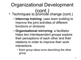 41
Organizational Development
(cont.)
• Techniques to promote change (cont.)
– Intercrop training: uses team building to
improve the joint activities of different
functions or divisions
– Organizational mirroring: a facilitator
helps two interdependent groups explore
their perceptions of each other and their
relations in order to improve their work
interactions
• Each group takes turns describing the other
group
 
