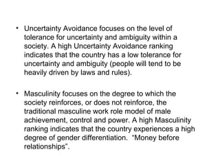 • Uncertainty Avoidance focuses on the level of
tolerance for uncertainty and ambiguity within a
society. A high Uncertainty Avoidance ranking
indicates that the country has a low tolerance for
uncertainty and ambiguity (people will tend to be
heavily driven by laws and rules).
• Masculinity focuses on the degree to which the
society reinforces, or does not reinforce, the
traditional masculine work role model of male
achievement, control and power. A high Masculinity
ranking indicates that the country experiences a high
degree of gender differentiation. “Money before
relationships”.
 