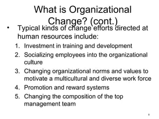 8
What is Organizational
Change? (cont.)
• Typical kinds of change efforts directed at
human resources include:
1. Investment in training and development
2. Socializing employees into the organizational
culture
3. Changing organizational norms and values to
motivate a multicultural and diverse work force
4. Promotion and reward systems
5. Changing the composition of the top
management team
 