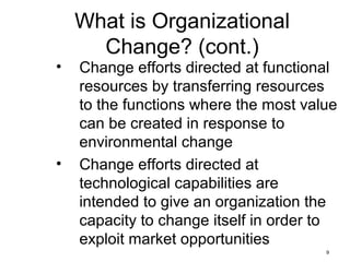 9
What is Organizational
Change? (cont.)
• Change efforts directed at functional
resources by transferring resources
to the functions where the most value
can be created in response to
environmental change
• Change efforts directed at
technological capabilities are
intended to give an organization the
capacity to change itself in order to
exploit market opportunities
 