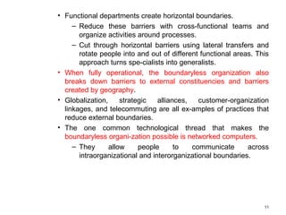 • Functional departments create horizontal boundaries.
– Reduce these barriers with cross-functional teams and
organize activities around processes.
– Cut through horizontal barriers using lateral transfers and
rotate people into and out of different functional areas. This
approach turns spe-cialists into generalists.
• When fully operational, the boundaryless organization also
breaks down barriers to external constituencies and barriers
created by geography.
• Globalization, strategic alliances, customer-organization
linkages, and telecommuting are all ex-amples of practices that
reduce external boundaries.
• The one common technological thread that makes the
boundaryless organi-zation possible is networked computers.
– They allow people to communicate across
intraorganizational and interorganizational boundaries.
11
 