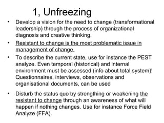 1, Unfreezing
• Develop a vision for the need to change (transformational
leadership) through the process of organizational
diagnosis and creative thinking.
• Resistant to change is the most problematic issue in
management of change.
• To describe the current state, use for instance the PEST
analyze. Even temporal (historical) and internal
environment must be assessed (info about total system)!
Questionnaires, interviews, observations and
organisational documents, can be used
• Disturb the status quo by strengthing or weakening the
resistant to change through an awareness of what will
happen if nothing changes. Use for instance Force Field
Analyze (FFA).
 