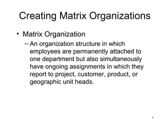 4
Creating Matrix Organizations
• Matrix Organization
– An organization structure in which
employees are permanently attached to
one department but also simultaneously
have ongoing assignments in which they
report to project, customer, product, or
geographic unit heads.
 