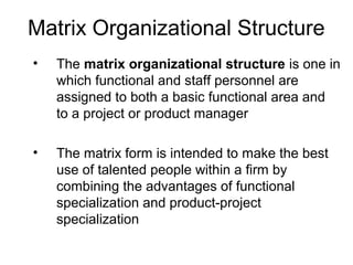 Matrix Organizational Structure
• The matrix organizational structure is one in
which functional and staff personnel are
assigned to both a basic functional area and
to a project or product manager
• The matrix form is intended to make the best
use of talented people within a firm by
combining the advantages of functional
specialization and product-project
specialization
 