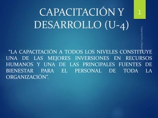 CAPACITACIÓN Y
DESARROLLO (U-4)
“LA CAPACITACIÓN A TODOS LOS NIVELES CONSTITUYE
UNA DE LAS MEJORES INVERSIONES EN RECURSOS
HUMANOS Y UNA DE LAS PRINCIPALES FUENTES DE
BIENESTAR PARA EL PERSONAL DE TODA LA
ORGANIZACIÓN”.
1
 