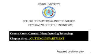 AKSUM UNIVERSITY
COLLEGE OF ENGINEERING AND TECHNOLOGY
DEPARTMENT OF TEXTILE ENGINEERING
Course Name: Garment Manufacturing Technology
Chapter three :CUTTING DEPARTMENT
Prepared by :kibrom g/her 1
 
