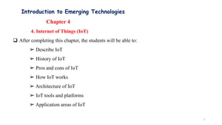 Introduction to Emerging Technologies
Chapter 4
4. Internet of Things (IoT)
 After completing this chapter, the students will be able to:
➢ Describe IoT
➢ History of IoT
➢ Pros and cons of IoT
➢ How IoT works
➢ Architecture of IoT
➢ IoT tools and platforms
➢ Application areas of IoT
1
 