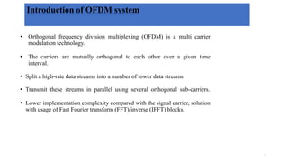 Introduction of OFDM system
• Orthogonal frequency division multiplexing (OFDM) is a multi carrier
modulation technology.
• The carriers are mutually orthogonal to each other over a given time
interval.
• Split a high-rate data streams into a number of lower data streams.
• Transmit these streams in parallel using several orthogonal sub-carriers.
• Lower implementation complexity compared with the signal carrier, solution
with usage of Fast Fourier transform (FFT)/inverse (IFFT) blocks.
1
 