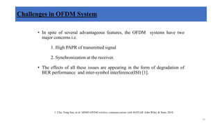 Challenges in OFDM System
• In spite of several advantageous features, the OFDM systems have two
major concerns i.e.
1. High PAPR of transmitted signal
2. Synchronization at the receiver.
• The effects of all these issues are appearing in the form of degradation of
BER performance and inter-symbol interference(ISI) [1].
1. Cho, Yong Soo, et al. MIMO-OFDM wireless communications with MATLAB. John Wiley & Sons, 2010.
10
 